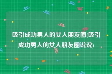 吸引成功男人的女人朋友圈(吸引成功男人的女人朋友圈说说)