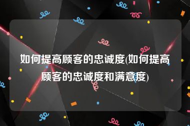 如何提高顾客的忠诚度(如何提高顾客的忠诚度和满意度)