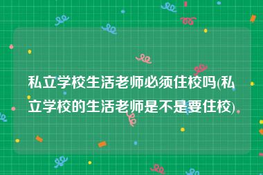 私立学校生活老师必须住校吗(私立学校的生活老师是不是要住校)