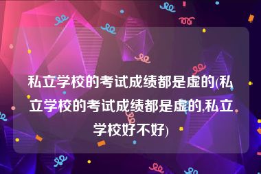 私立学校的考试成绩都是虚的(私立学校的考试成绩都是虚的,私立学校好不好)