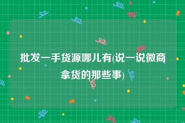 批发一手货源哪儿有(说一说微商拿货的那些事)