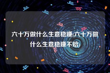 六十万做什么生意稳赚(六十万做什么生意稳赚不赔)