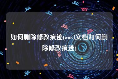 如何删除修改痕迹(word文档如何删除修改痕迹)