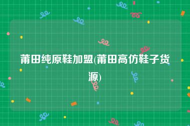 莆田纯原鞋加盟(莆田高仿鞋子货源)