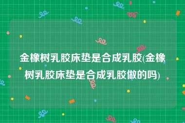 金橡树乳胶床垫是合成乳胶(金橡树乳胶床垫是合成乳胶做的吗)