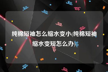 纯棉短袖怎么缩水变小(纯棉短袖缩水变短怎么办)