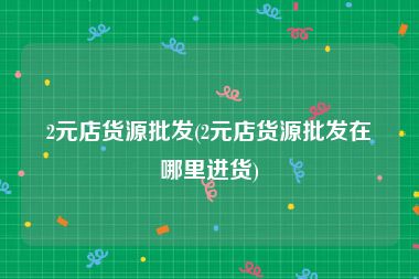 2元店货源批发(2元店货源批发在哪里进货)