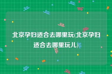 北京孕妇适合去哪里玩(北京孕妇适合去哪里玩儿)