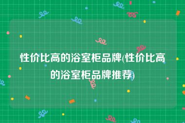 性价比高的浴室柜品牌(性价比高的浴室柜品牌推荐)