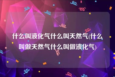 什么叫液化气什么叫天然气(什么叫做天然气什么叫做液化气)