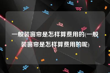 一般装窗帘是怎样算费用的(一般装窗帘是怎样算费用的呢)