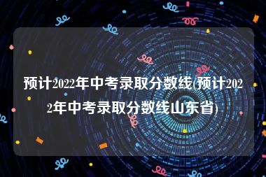 预计2022年中考录取分数线(预计2022年中考录取分数线山东省)
