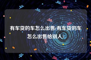 有车贷的车怎么出售(有车贷的车怎么出售给别人)