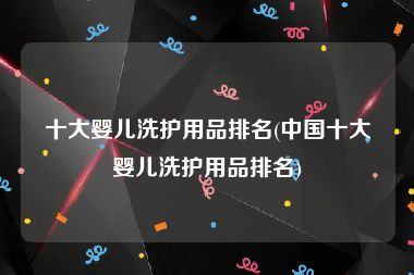十大婴儿洗护用品排名(中国十大婴儿洗护用品排名)