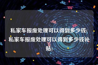 私家车报废处理可以得到多少钱(私家车报废处理可以得到多少钱补贴)