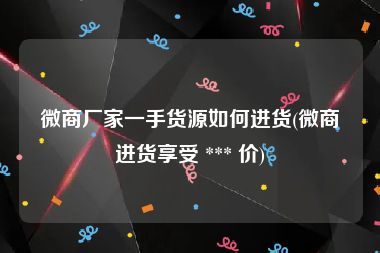 微商厂家一手货源如何进货(微商进货享受 *** 价)
