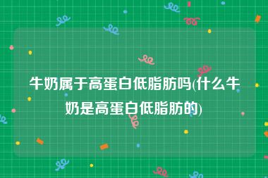 牛奶属于高蛋白低脂肪吗(什么牛奶是高蛋白低脂肪的)