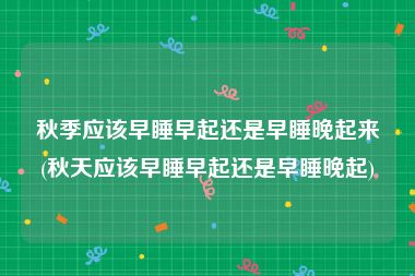 秋季应该早睡早起还是早睡晚起来(秋天应该早睡早起还是早睡晚起)