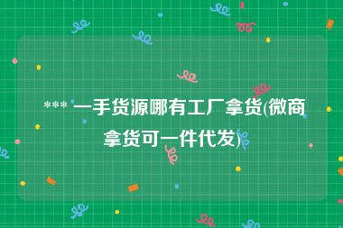  *** 一手货源哪有工厂拿货(微商拿货可一件代发)