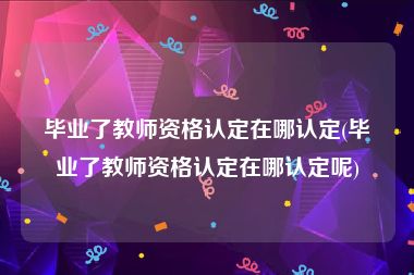 毕业了教师资格认定在哪认定(毕业了教师资格认定在哪认定呢)