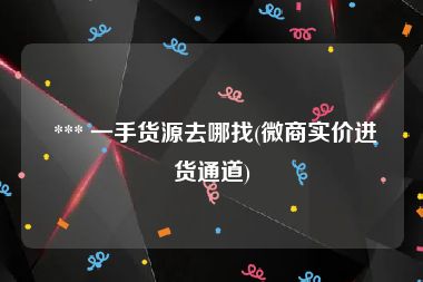  *** 一手货源去哪找(微商实价进货通道)