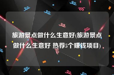 旅游景点做什么生意好(旅游景点做什么生意好 热荐5个赚钱项目)
