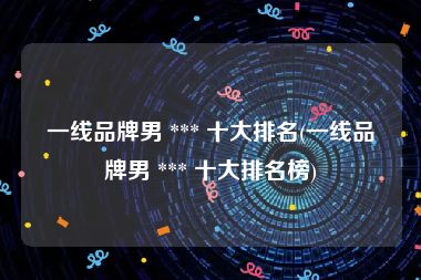 一线品牌男 *** 十大排名(一线品牌男 *** 十大排名榜)