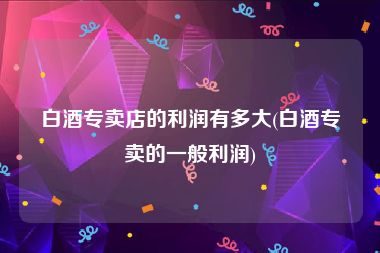 白酒专卖店的利润有多大(白酒专卖的一般利润)