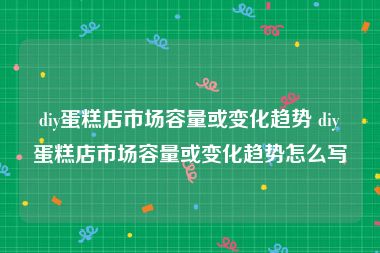diy蛋糕店市场容量或变化趋势 diy蛋糕店市场容量或变化趋势怎么写