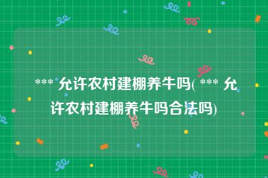  *** 允许农村建棚养牛吗( *** 允许农村建棚养牛吗合法吗)