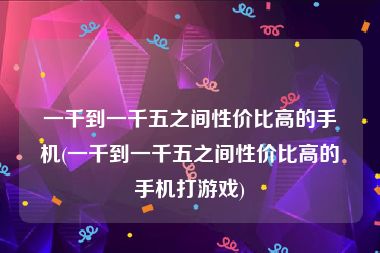 一千到一千五之间性价比高的手机(一千到一千五之间性价比高的手机打游戏)