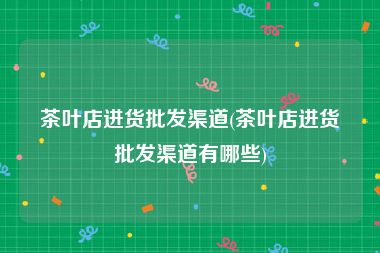 茶叶店进货批发渠道(茶叶店进货批发渠道有哪些)