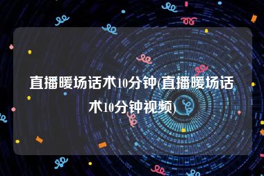 直播暖场话术10分钟(直播暖场话术10分钟视频)