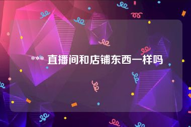  *** 直播间和店铺东西一样吗