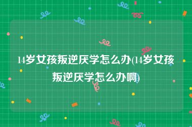 14岁女孩叛逆厌学怎么办(14岁女孩叛逆厌学怎么办啊)
