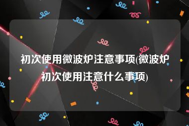 初次使用微波炉注意事项(微波炉初次使用注意什么事项)
