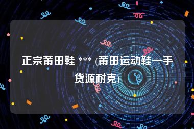 正宗莆田鞋 *** (莆田运动鞋一手货源耐克)