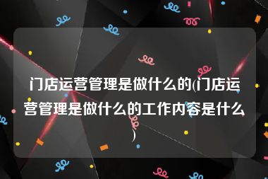 门店运营管理是做什么的(门店运营管理是做什么的工作内容是什么)