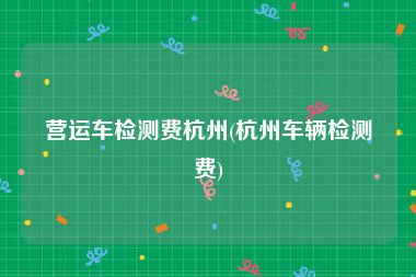 营运车检测费杭州(杭州车辆检测费)