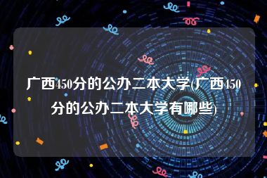 广西450分的公办二本大学(广西450分的公办二本大学有哪些)