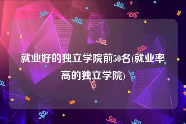 就业好的独立学院前50名(就业率高的独立学院)