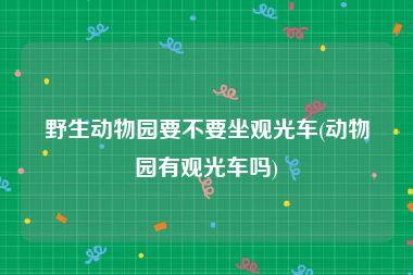野生动物园要不要坐观光车(动物园有观光车吗)