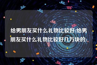 给男朋友买什么礼物比较好(给男朋友买什么礼物比较好几万块的)