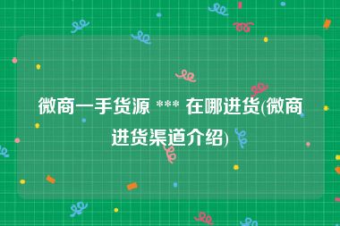 微商一手货源 *** 在哪进货(微商进货渠道介绍)