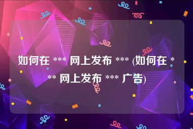 如何在 *** 网上发布 *** (如何在 *** 网上发布 *** 广告)