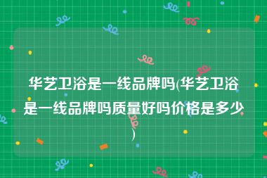 华艺卫浴是一线品牌吗(华艺卫浴是一线品牌吗质量好吗价格是多少)