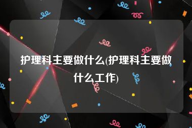 护理科主要做什么(护理科主要做什么工作)
