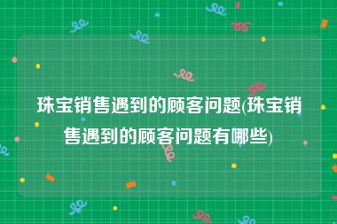 珠宝销售遇到的顾客问题(珠宝销售遇到的顾客问题有哪些)