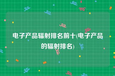 电子产品辐射排名前十(电子产品的辐射排名)