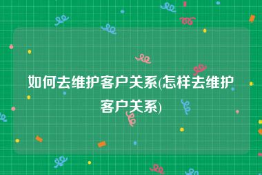 如何去维护客户关系(怎样去维护客户关系)